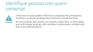 Identifique pessoas com quem
conversar
ATENÇÃO
Entrevistas em grupo podem influenciar as respostas dos participantes,
escolham uma pessoa do grupo para entrevistas, esta pessoa deve:
Ser comunicativo, bom ouvinte, ter empatia e saber filtrar as informações
que serão levadas ao grupo, além de deixar o entrevistado a vontade para
falar o que realmente pensa
 