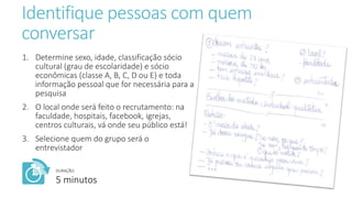 Identifique pessoas com quem
conversar
1. Determine sexo, idade, classificação sócio
cultural (grau de escolaridade) e sócio
econômicas (classe A, B, C, D ou E) e toda
informação pessoal que for necessária para a
pesquisa
2. O local onde será feito o recrutamento: na
faculdade, hospitais, facebook, igrejas,
centros culturais, vá onde seu público está!
3. Selecione quem do grupo será o
entrevistador
DURAÇÃO:
5 minutos
 
