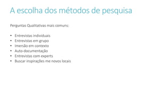 A escolha dos métodos de pesquisa
Perguntas Qualitativas mais comuns:
• Entrevistas individuais
• Entrevistas em grupo
• Imersão em contexto
• Auto-documentação
• Entrevistas com experts
• Buscar inspirações me novos locais
 