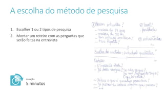 A escolha do método de pesquisa
1. Escolher 1 ou 2 tipos de pesquisa
2. Montar um roteiro com as perguntas que
serão feitas na entrevista
DURAÇÃO:
5 minutos
 