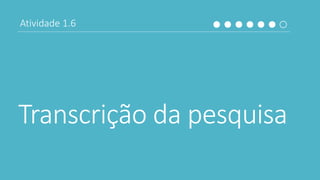 Transcrição da pesquisa
Atividade 1.6
 
