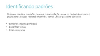 Identificando padrões
Observar padrões, conexões, temas e macro-relações entre os dados irá conduzir o
grupo para soluções realistas e factíveis. Vamos utilizar para este contexto:
• Extrair os insights principais
• Encontrar temas
• Criar estruturas
 
