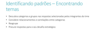 Identificando padrões – Encontrando
temas
• Descubra categorias e grupos nas respostas selecionadas pelos integrantes do time
• Considere relacionamentos e correlações entre categorias
• Reagrupe
• Procure respostas para o seu desafio estratégico
 