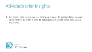 Atividade criar insights
1. Em post its cada membro deverá olhar para o painel de oportunidades e pensar
como resolver ou criar em cima do observado, começando com a frase COMO
PODEMOS...
DURAÇÃO:
15 minutos
 