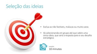 Seleção das ideias
• Exclua as não factíveis, malucas ou muito caras
• Vá selecionando em grupo até que sobre uma
única ideia, que será a resposta para o seu desafio
estratégico
DURAÇÃO:
10 minutos
 