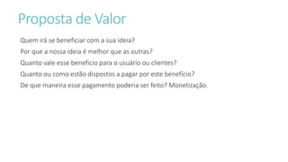 Proposta de Valor
Quem irá se beneficiar com a sua ideia?
Por que a nossa ideia é melhor que as outras?
Quanto vale esse beneficio para o usuário ou clientes?
Quanto ou como estão dispostos a pagar por este benefício?
De que maneira esse pagamento poderia ser feito? Monetização.
 