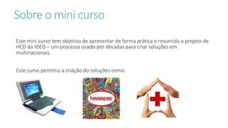 Sobre o mini curso
Este mini curso tem objetivo de apresentar de forma prática e resumida o projeto de
HCD da IDEO – um processo usado por décadas para criar soluções em
multinacionais.
Este curso permitiu a criação do soluções como:
 