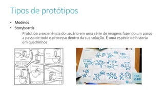 Tipos de protótipos
• Modelos
• Storyboards
Prototipe a experiência do usuário em uma série de imagens fazendo um passo
a passo de todo o processo dentro da sua solução. É uma espécie de historia
em quadrinhos
 