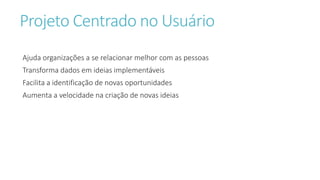 Projeto Centrado no Usuário
Ajuda organizações a se relacionar melhor com as pessoas
Transforma dados em ideias implementáveis
Facilita a identificação de novas oportunidades
Aumenta a velocidade na criação de novas ideias
 