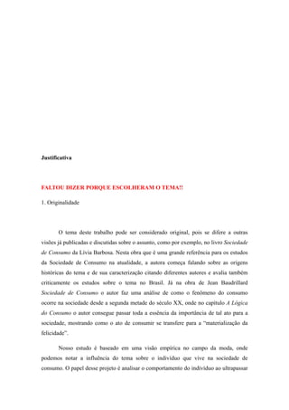 Justificativa




FALTOU DIZER PORQUE ESCOLHERAM O TEMA!!

1. Originalidade




       O tema deste trabalho pode ser considerado original, pois se difere a outras
visões já publicadas e discutidas sobre o assunto, como por exemplo, no livro Sociedade
de Consumo da Lívia Barbosa. Nesta obra que é uma grande referência para os estudos
da Sociedade de Consumo na atualidade, a autora começa falando sobre as origens
históricas do tema e de sua caracterização citando diferentes autores e avalia também
criticamente os estudos sobre o tema no Brasil. Já na obra de Jean Baudrillard
Sociedade de Consumo o autor faz uma análise de como o fenômeno do consumo
ocorre na sociedade desde a segunda metade do século XX, onde no capítulo A Lógica
do Consumo o autor consegue passar toda a essência da importância de tal ato para a
sociedade, mostrando como o ato de consumir se transfere para a “materialização da
felicidade”.

       Nosso estudo é baseado em uma visão empírica no campo da moda, onde
podemos notar a influência do tema sobre o indivíduo que vive na sociedade de
consumo. O papel desse projeto é analisar o comportamento do indivíduo ao ultrapassar
 