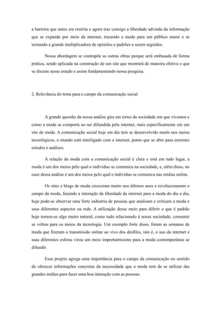 a barreira que antes era restrita e agora traz consigo a liberdade advinda da informação
que se expande por meio da internet, trazendo a moda para um público maior e se
tornando a grande multiplicadora de opiniões e padrões a serem seguidos.

       Nossa abordagem se contrapõe as outras obras porque será embasada de forma
prática, sendo aplicada na construção de um site que mostrará de maneira efetiva o que
se discute nesse estudo e assim fundamentando nossa pesquisa.




2. Relevância do tema para o campo da comunicação social




       A grande questão da nossa análise gira em torno da sociedade em que vivemos e
como a moda se comporta ao ser difundida pela internet, mais especificamente em um
site de moda. A comunicação social hoje em dia tem se desenvolvido muito nos meios
tecnológicos, o mundo está interligado com a internet, ponto que se abre para enormes
estudos e análises.

       A relação da moda com a comunicação social é clara e está em tudo lugar, a
moda é um dos meios pelo qual o indivíduo se comunica na sociedade, e, além disso, no
caso dessa análise é um dos meios pelo qual o indivíduo se comunica nas mídias online.

       Os sites e blogs de moda cresceram muito nos últimos anos e revolucionaram o
campo da moda, fazendo a interação da liberdade da internet para a moda do dia a dia,
hoje pode-se observar uma forte indústria de pessoas que analisam e criticam a moda e
seus diferentes aspectos na rede. A utilização desse meio para diferir o que é padrão
hoje tornou-se algo muito natural, como tudo relacionado à nossa sociedade, consumir
se voltou para os meios da tecnologia. Um exemplo forte disso, foram as semanas de
moda que fizeram a transmissão online ao vivo dos desfiles, isto é, o uso da internet e
suas diferentes esferas virou um meio importantíssimo para a moda contemporânea se
difundir.

       Esse projeto agrega uma importância para o campo da comunicação no sentido
de oferecer informações concretas da necessidade que a moda tem de se utilizar das
grandes mídias para fazer uma boa interação com as pessoas.
 