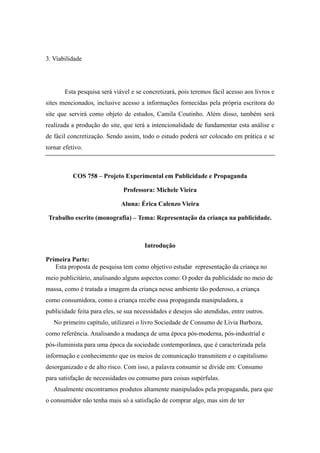3. Viabilidade




       Esta pesquisa será viável e se concretizará, pois teremos fácil acesso aos livros e
sites mencionados, inclusive acesso a informações fornecidas pela própria escritora do
site que servirá como objeto de estudos, Camila Coutinho. Além disso, também será
realizada a produção do site, que terá a intencionalidade de fundamentar esta análise e
de fácil concretização. Sendo assim, todo o estudo poderá ser colocado em prática e se
tornar efetivo.



           COS 758 – Projeto Experimental em Publicidade e Propaganda

                              Professora: Michele Vieira

                              Aluna: Érica Calenzo Vieira

 Trabalho escrito (monografia) – Tema: Representação da criança na publicidade.



                                       Introdução

Primeira Parte:
   Esta proposta de pesquisa tem como objetivo estudar representação da criança no
meio publicitário, analisando alguns aspectos como: O poder da publicidade no meio de
massa, como é tratada a imagem da criança nesse ambiente tão poderoso, a criança
como consumidora, como a criança recebe essa propaganda manipuladora, a
publicidade feita para eles, se sua necessidades e desejos são atendidas, entre outros.
   No primeiro capítulo, utilizarei o livro Sociedade de Consumo de Lívia Barboza,
como referência. Analisando a mudança de uma época pós-moderna, pós-industrial e
pós-iluminista para uma época da sociedade contemporânea, que é caracterizada pela
informação e conhecimento que os meios de comunicação transmitem e o capitalismo
desorganizado e de alto risco. Com isso, a palavra consumir se divide em: Consumo
para satisfação de necessidades ou consumo para coisas supérfulas.
   Atualmente encontramos produtos altamente manipulados pela propaganda, para que
o consumidor não tenha mais só a satisfação de comprar algo, mas sim de ter
 