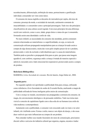 reconhecimento, diferenciação, atribuição de status, pertencimento e gratificação
individual, consumidor ser visto como único.
   O consumo de massa engloba os descartes de mercadoria per capita, alta taxa de
consumo, presença da moda, a sociedade de mercado, sentimento constante de
insaciabilidade e o consumidor como o principal personagem. Tudo isso são princípios
classificatórios de uma cultura social regrada. Com esses princípios há uma diferença
social com variáveis, como o sexo, idade, grupo étnico e status do que é consumido,
formando assim uma identidade e estilo de vida.
   No meio infantil, as necessidades de consumo são atendidas, porém costumam
estarem relacionadas ao materialismo e a superficialidade, ou seja, os meios de
comunicação utilizam propaganda manipuladoras para as crianças levando assim a
compra de algo desnecessário, muita das vezes pelo simples prazer de ter o produto,
promovendo o valor da exclusão e individualismo que é a causa do materialismo.
Também pode-se perceber a propaganda feita para os pais, que passa uma imagem
agradável, com conforto, segurança onde a criança é tratada de maneira especial e
adorável, mexendo com o lado emocional do responsável, promovendo assim a compra
do produto.


Referência Bibliográfica:
BARBOSA, Lívia. Sociedade de consumo. Rio de Janeiro, Jorge Zaltar ed., 2004.


Segunda parte:
   No segundo capítulo irei aprofundar a publicidade feita para criança, utilizando
como referência o livro Sociedade do sonho de Everardo Rocha, analisando a magia da
publicidade utilizada de forma inteligente pelos meios de comunicação.
   Com o avanço no mundo, encontramos nas propagandas a estrutura de consumo, de
magia, de convencimento ideológico e de persuasão simbólica. Tudo isso torna mais
visível o conceito de capitalismo ligado com o dia-a-dia do ser humano (seu estilo de
vida moderna e contemporânea).
   Juntamente com a publicidade, o consumo vem crescendo cada vez mais e no setor
infantil, ele é definido como: Forma e estilo; marca e um objeto de desejo, e são essas
duas variáveis que mais influenciam na compra de um produto.
   Para entender melhor esse mundo ilusionário do meio de comunicação, precisamos
discutir sobre o universo da indústria cultural que organiza, engana, encanta e traduz
 