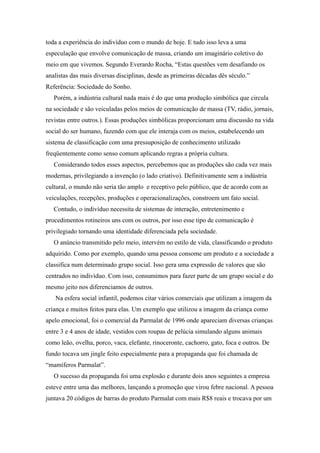 toda a experiência do indivíduo com o mundo de hoje. E tudo isso leva a uma
especulação que envolve comunicação de massa, criando um imaginário coletivo do
meio em que vivemos. Segundo Everardo Rocha, “Estas questões vem desafiando os
analistas das mais diversas disciplinas, desde as primeiras décadas dês século.”
Referência: Sociedade do Sonho.
   Porém, a indústria cultural nada mais é do que uma produção simbólica que circula
na sociedade e são veiculadas pelos meios de comunicação de massa (TV, rádio, jornais,
revistas entre outros.). Essas produções simbólicas proporcionam uma discussão na vida
social do ser humano, fazendo com que ele interaja com os meios, estabelecendo um
sistema de classificação com uma pressuposição de conhecimento utilizado
freqüentemente como senso comum aplicando regras a própria cultura.
   Considerando todos esses aspectos, percebemos que as produções são cada vez mais
modernas, privilegiando a invenção (o lado criativo). Definitivamente sem a indústria
cultural, o mundo não seria tão amplo e receptivo pelo público, que de acordo com as
veiculações, recepções, produções e operacionalizações, constroem um fato social.
   Contudo, o indivíduo necessita de sistemas de interação, entretenimento e
procedimentos rotineiros uns com os outros, por isso esse tipo de comunicação é
privilegiado tornando uma identidade diferenciada pela sociedade.
   O anúncio transmitido pelo meio, intervém no estilo de vida, classificando o produto
adquirido. Como por exemplo, quando uma pessoa consome um produto e a sociedade a
classifica num determinado grupo social. Isso gera uma expressão de valores que são
centrados no indivíduo. Com isso, consumimos para fazer parte de um grupo social e do
mesmo jeito nos diferenciamos de outros.
   Na esfera social infantil, podemos citar vários comerciais que utilizam a imagem da
criança e muitos feitos para elas. Um exemplo que utilizou a imagem da criança como
apelo emocional, foi o comercial da Parmalat de 1996 onde apareciam diversas crianças
entre 3 e 4 anos de idade, vestidos com roupas de pelúcia simulando alguns animais
como leão, ovelha, porco, vaca, elefante, rinoceronte, cachorro, gato, foca e outros. De
fundo tocava um jingle feito especialmente para a propaganda que foi chamada de
“mamíferos Parmalat”.
   O sucesso da propaganda foi uma explosão e durante dois anos seguintes a empresa
esteve entre uma das melhores, lançando a promoção que virou febre nacional. A pessoa
juntava 20 códigos de barras do produto Parmalat com mais R$8 reais e trocava por um
 