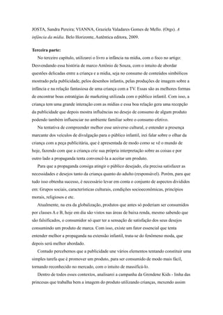 JOSTA, Sandra Pereira; VIANNA, Graziela Valadares Gomes de Mello. (Orgs). A
infância da mídia. Belo Horizonte, Autêntica editora, 2009.

Terceira parte:
   No terceiro capítulo, utilizarei o livro a infância na mídia, com o foco no artigo:
Desvendando essa história de marco Antônio de Souza, com o intuito de abordar
questões delicadas entre a criança e a mídia, seja no consumo de conteúdos simbólicos
mostrado pela publicidade, pelos desenhos infantis, pelas produções de imagem sobre a
infância e na relação fantasiosa de uma criança com a TV. Essas são as melhores formas
de encontrar boas estratégias de marketing utilizada com o público infantil. Com isso, a
criança tem uma grande interação com as mídias e essa boa relação gera uma recepção
da publicidade que depois mostra influências no desejo de consumo de algum produto
podendo também influenciar no ambiente familiar sobre o consumo efetivo.
   Na tentativa de compreender melhor esse universo cultural, e entender a presença
marcante dos veículos de divulgação para o público infantil, irei falar sobre o olhar da
criança com a peça publicitária, que é apresentada de modo como se vê o mundo de
hoje, fazendo com que a criança crie sua própria interpretação sobre as coisas e por
outro lado a propaganda tenta convencê-la a aceitar um produto.
   Para que a propaganda consiga atingir o público desejado, ela precisa satisfazer as
necessidades e desejos tanto da criança quanto do adulto (responsável). Porém, para que
tudo isso obtenha sucesso, é necessário levar em conta o conjunto de aspectos divididos
em: Grupos sociais, características culturais, condições socioeconômicas, princípios
morais, religiosos e etc.
   Atualmente, na era da globalização, produtos que antes só poderiam ser consumidos
por classes A e B, hoje em dia são vistos nas áreas de baixa renda, mesmo sabendo que
são falsificados, o consumidor só quer ter a sensação de satisfação dos seus desejos
consumindo um produto de marca. Com isso, existe um fator essencial que tenta
entender melhor a propaganda na extensão infantil, trata-se do fenômeno moda, que
depois será melhor abordado.
   Contudo percebemos que a publicidade une vários elementos tentando constituir uma
simples tarefa que é promover um produto, para ser consumido de modo mais fácil,
tornando reconhecido no mercado, com o intuito de massificá-lo.
   Dentro de todos esses contextos, analisarei a campanha da Grendene Kids - linha das
princesas que trabalha bem a imagem do produto utilizando crianças, mexendo assim
 