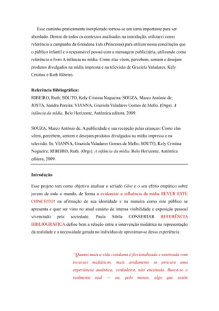 Esse caminho praticamente inexplorado tornou-se um tema importante para ser
abordado. Dentro de todos os contextos analisados na introdução, utilizarei como
referência a campanha da Grendene kids (Princesas) para utilizar nessa conciliação que
o público infantil e o responsável possui com a mensagem publicitária, utilizando como
referência o livro A infância na mídia: Como elas vêem, percebem, sentem e desejam
produtos divulgados na mídia impressa e na televisão de Graziela Valadares, Kely
Cristina e Ruth Ribeiro.


Referência Bibliográfica:
RIBEIRO, Ruth; SOUTO, Kely Cristina Nogueira; SOUZA, Marco Antônio de;
JOSTA, Sandra Pereira; VIANNA, Graziela Valadares Gomes de Mello. (Orgs). A
infância da mídia. Belo Horizonte, Autêntica editora, 2009.


SOUZA, Marco Antônio de. A publicidade e sua recepção pelas crianças: Como elas
vêem, percebem, sentem e desejam produtos divulgados na mídia impressa e na
televisão. In: VIANNA, Graziela Valadares Gomes de Mello; SOUTO, Kely Cristina
Nogueira; RIBEIRO, Ruth. (Orgs). A infância da mídia. Belo Horizonte, Autêntica
editora, 2009.


Introdução

Esse projeto tem como objetivo analisar o seriado Glee e o seu efeito empático sobre
jovens de todo o mundo, de forma a evidenciar a influência da mídia REVER ESTE
CONCEITO! na afirmação de sua identidade e na maneira como este público se
apresenta e quer ser visto no atual cenário de intensa visibilidade e exposição pessoal
vivenciado       pela   sociedade.   Paula       Sibila    CONSERTAR         REFERÊNCIA
BIBLIOGRÁFICA define bem a relação entre a intervenção midiática na representação
da realidade e a necessidade gerada no indivíduo de aproximar-se dessa experiência.




                         “Quanto mais a vida cotidiana é ficcionalizada e estetizada com
                         recursos midiáticos, mais avidamente se procura uma
                         experiência autêntica, verdadeira, não encenada. Busca-se o
                         realmente   real    —    ou,     pelo   menos,   algo   que   assim
 