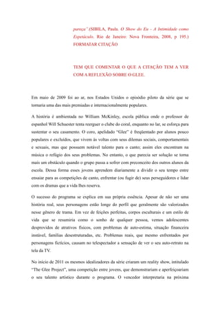 pareça”.(SIBILA, Paula. O Show do Eu - A Intimidade como
                       Espetáculo. Rio de Janeiro: Nova Fronteira, 2008, p 195.)
                       FORMATAR CITAÇÃO




                       TEM QUE COMENTAR O QUE A CITAÇÃO TEM A VER
                       COM A REFLEXÃO SOBRE O GLEE.




Em maio de 2009 foi ao ar, nos Estados Unidos o episódio piloto da série que se
tornaria uma das mais premiadas e internacionalmente populares.

A história é ambientada no William McKinley, escola pública onde o professor de
espanhol Will Schuester tenta reerguer o clube do coral, enquanto no lar, se esforça para
sustentar o seu casamento. O coro, apelidado “Glee” é freqüentado por alunos pouco
populares e excluídos, que vivem às voltas com seus dilemas sociais, comportamentais
e sexuais, mas que possuem notável talento para o canto; assim eles encontram na
música o refúgio dos seus problemas. No entanto, o que parecia ser solução se torna
mais um obstáculo quando o grupo passa a sofrer com preconceito dos outros alunos da
escola. Dessa forma esses jovens aprendem diariamente a dividir o seu tempo entre
ensaiar para as competições de canto, enfrentar (ou fugir de) seus perseguidores e lidar
com os dramas que a vida lhes reserva.

O sucesso do programa se explica em sua própria essência. Apesar de não ser uma
história real, seus personagens estão longe do perfil que geralmente são valorizados
nesse gênero de trama. Em vez de feições perfeitas, corpos esculturais e um estilo de
vida que se resumiria como o sonho de qualquer pessoa, vemos adolescentes
desprovidos de atrativos físicos, com problemas de auto-estima, situação financeira
instável, famílias desestruturadas, etc. Problemas reais, que mesmo enfrentados por
personagens fictícios, causam no telespectador a sensação de ver o seu auto-retrato na
tela da TV.

No início de 2011 os mesmos idealizadores da série criaram um reality show, intitulado
“The Glee Project”, uma competição entre jovens, que demonstrariam e aperfeiçoariam
o seu talento artístico durante o programa. O vencedor interpretaria na próxima
 