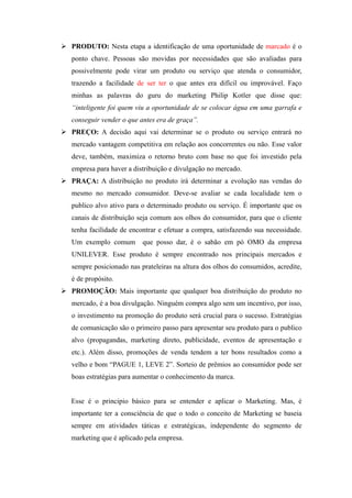  PRODUTO: Nesta etapa a identificação de uma oportunidade de marcado é o
   ponto chave. Pessoas são movidas por necessidades que são avaliadas para
   possivelmente pode virar um produto ou serviço que atenda o consumidor,
   trazendo a facilidade de ser ter o que antes era difícil ou improvável. Faço
   minhas as palavras do guru do marketing Philip Kotler que disse que:
   “inteligente foi quem viu a oportunidade de se colocar água em uma garrafa e
   conseguir vender o que antes era de graça”.
 PREÇO: A decisão aqui vai determinar se o produto ou serviço entrará no
   mercado vantagem competitiva em relação aos concorrentes ou não. Esse valor
   deve, também, maximiza o retorno bruto com base no que foi investido pela
   empresa para haver a distribuição e divulgação no mercado.
 PRAÇA: A distribuição no produto irá determinar a evolução nas vendas do
   mesmo no mercado consumidor. Deve-se avaliar se cada localidade tem o
   publico alvo ativo para o determinado produto ou serviço. É importante que os
   canais de distribuição seja comum aos olhos do consumidor, para que o cliente
   tenha facilidade de encontrar e efetuar a compra, satisfazendo sua necessidade.
   Um exemplo comum        que posso dar, é o sabão em pó OMO da empresa
   UNILEVER. Esse produto é sempre encontrado nos principais mercados e
   sempre posicionado nas prateleiras na altura dos olhos do consumidos, acredite,
   é de propósito.
 PROMOÇÃO: Mais importante que qualquer boa distribuição do produto no
   mercado, é a boa divulgação. Ninguém compra algo sem um incentivo, por isso,
   o investimento na promoção do produto será crucial para o sucesso. Estratégias
   de comunicação são o primeiro passo para apresentar seu produto para o publico
   alvo (propagandas, marketing direto, publicidade, eventos de apresentação e
   etc.). Além disso, promoções de venda tendem a ter bons resultados como a
   velho e bom “PAGUE 1, LEVE 2”. Sorteio de prêmios ao consumidor pode ser
   boas estratégias para aumentar o conhecimento da marca.


   Esse é o principio básico para se entender e aplicar o Marketing. Mas, é
   importante ter a consciência de que o todo o conceito de Marketing se baseia
   sempre em atividades táticas e estratégicas, independente do segmento de
   marketing que é aplicado pela empresa.
 