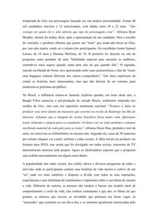 temporada de Glee um personagem baseado em sua própria personalidade. Foram 40
mil candidatos inscritos e 12 selecionados, com idades entre 18 e 22 anos. “Não
consigo ver quem ele é, não saberia que tipo de personagem criar”. Afirmou Ryan
Murphy, mentor do reality show, após a apresentação de um candidato. Para a escolha
do vencedor, o produtor afirmou que queria um “loser” que ainda não havia no Glee,
por isso não estaria vendo só o talento dos participantes. Os escolhidos foram Samuel
Larsen, de 19 anos e Damian McGinty, de 18. O primeiro foi descrito no site do
programa como portador de uma “habilidade especial para encantar as mulheres,
sentindo-se mais seguro quando canta para elas do que quando fala”. O segundo,
nascido na Irlanda do Norte, teve apresentado entre suas características o fato de “trazer
uma bagagem cultural diferente dos outros competidores”. Tais fatos explicitam de
contar as histórias mais interessantes, mas que não deixem de ser comuns, para
manterem-se próximas do público.

No Brasil, a influência tornou-se bastante explícita quando, em maio deste ano, a
Beagle Films anunciou a pré-produção do seriado Brazis, totalmente inspirado nos
moldes de Glee, mas com um repertório totalmente nacional. “Tivemos a idéia de
produzir essa série depois do massacre que ocorreu na escola de Realengo (no Rio de
Janeiro). Achamos que a imagem do ensino brasileiro ficou muito ruim. Queremos
trazer otimismo e alegria para os estudantes. O elenco vai ser todo anônimo e estamos
recebendo material de todo país para os testes”, afirmou Oscar Dias, produtor e ator da
série, em entrevista ao GloboOnline no mesmo mês. Segundo ele, cerca de 30 materiais
por minuto chegam via e-mail, telefone e redes sociais. A idéia inicial era produzir em
formato para DVD, mas assim que foi divulgado em redes sociais, emissoras de TV
demonstraram interesse pelo projeto. Agora os idealizadores esperam que o programa
seja exibido nacionalmente em algum canal aberto.

A popularidade das redes sociais, dos reality shows e diversos programas de rádio e
televisão onde os participantes contam suas histórias de vida mostra o cultivo de um
“eu” cada vez mais autêntico e disposto a dividir com todos as suas aspirações,
experiências e uma infinidade de sentimentos e impressões sobre a sua forma de encarar
a vida. Diferente de outrora, as pessoas não tendem a buscar um modelo ideal de
comportamento e estilo de vida, elas exibem exatamente o que são, os filmes de que
gostam, as músicas que ouvem, as atividades que praticam nas horas vagas, as
“mancadas” que cometem no seu dia-a-dia; e se mostram igualmente interessadas pelo
 