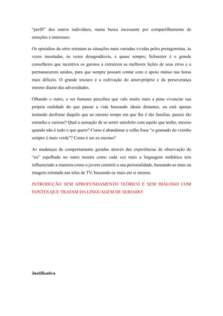 “perfil” dos outros indivíduos, numa busca incessante por compartilhamento de
emoções e interesses.

Os episódios da série retratam as situações mais variadas vividas pelos protagonistas, às
vezes inusitadas, às vezes desagradáveis, e quase sempre, Schuester é o grande
conselheiro que incentiva os garotos a extraírem as melhores lições de seus erros e a
permanecerem unidos, para que sempre possam contar com o apoio mútuo nas horas
mais difíceis. O grande tesouro é a cultivação do amor-próprio e da perseverança
mesmo diante das adversidades.

Olhando o outro, o ser humano percebeu que vale muito mais a pena vivenciar sua
própria realidade do que passar a vida buscando ideais distantes, ou está apenas
tentando desfrutar daquilo que ao mesmo tempo em que lhe é tão familiar, parece tão
estranho e curioso? Qual a sensação de se sentir satisfeito com aquilo que tenho, mesmo
quando não é tudo o que quero? Como é abandonar a velha frase “o gramado do vizinho
sempre é mais verde”? Como é ser eu mesmo?

As mudanças de comportamento geradas através das experiências de observação do
“eu” espelhado no outro mostra como cada vez mais a linguagem midiática tem
influenciado a maneira como o jovem constrói a sua personalidade, baseando-se mais na
imagem retratada nas telas de TV, baseando-se mais em si mesmo.

INTRODUÇÃO SEM APROFUNDAMENTO TEÓRICO E SEM DIÁLOGO COM
FONTES QUE TRATAM DA LINGUAGEM DE SERIADO!




Justificativa
 