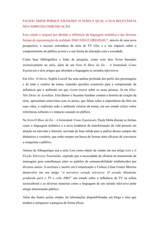 FALTOU DIZER PORQUE ESCOLHEU O TEMA E QUAL A SUA RELEVÂNCIA
NO CAMPO DA COMUNICAÇÃO.

Esse estudo é original por abordar a influência da linguagem midiática e das diversas
formas de representação da realidade ISSO NÃO É ORIGINAL!! através de uma nova
perspectiva: o sucesso estrondoso da série de TV Glee e o seu impacto sobre o
comportamento do público jovem e a sua forma de interação com a sociedade.

Como base bibliográfica e fonte de pesquisa, conto com dois livros baseados
exclusivamente na série, além de um livro O Show do Eu – A Intimidade Como
Espetáculo e dois artigos que abordam a linguagem se seriados televisivos.

Em Glee: O Início, Sophia Lowell faz uma análise profunda dos perfis dos personagens
e de todo o cenário da trama, expondo questões essenciais para a compreensão da
influência que o ambiente em que vivem exerce sobre os essas pessoas. Já em Glee:
Não Deixe de Acreditar, Erin Balser e Suzanne Gardner contam a história da criação da
série, apresentam entrevistas com os atores, que falam sobre a importância da obra em
suas vidas, e exploram todo o ambiente externo da trama, em um estudo crítico sobre
referências culturais e o impacto causado no público.

No livro O Show do Eu – A Intimidade Como Espetáculo, Paula Sibila discute as formas
como a linguagem midiática e a nova tendência de transformação da vida pessoal em
atração na televisão e Internet, servindo de base sólida para a análise desses campos tão
dinâmicos e versáteis, que estão sempre em busca de formas mais eficazes de convencer
e conquistar o público.

Afonso de Albuquerque usa a série Lost como objeto de estudo em seu artigo Lost e A
Ficção Televisiva Transmídia, expondo que a necessidade de eficácia na transmissão da
mensagem gera semelhanças entre os padrões de comunicabilidade estabelecidos por
diversos meios. A escritora e mestre em Comunicação e Cultura Lílian Fontes Moreira
desenvolve em seu artigo “A narrativa seriada televisiva: O seriado Mandrake
produzido para a TV a cabo HBO” um estudo sobre a influência da TV na esfera
sociocultural e as diversas maneiras como a linguagem de um seriado televisivo pode
atingir determinado público.

Além das fontes acima citadas, há informações disponibilizadas em blogs e sites que
tendem a enriquecer a pesquisa de forma eficaz.
 