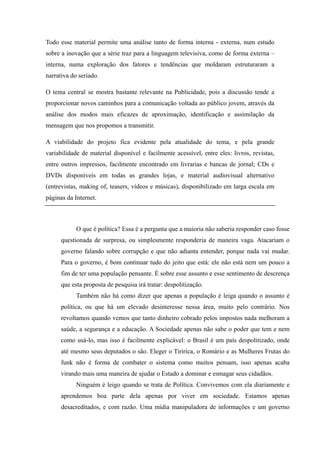 Todo esse material permite uma análise tanto de forma interna - externa, num estudo
sobre a inovação que a série traz para a linguagem televisiva, como de forma externa –
interna, numa exploração dos fatores e tendências que moldaram estruturaram a
narrativa do seriado.

O tema central se mostra bastante relevante na Publicidade, pois a discussão tende a
proporcionar novos caminhos para a comunicação voltada ao público jovem, através da
análise dos modos mais eficazes de aproximação, identificação e assimilação da
mensagem que nos propomos a transmitir.

A viabilidade do projeto fica evidente pela atualidade do tema, e pela grande
variabilidade de material disponível e facilmente acessível, entre eles: livros, revistas,
entre outros impressos, facilmente encontrado em livrarias e bancas de jornal; CDs e
DVDs disponíveis em todas as grandes lojas, e material audiovisual alternativo
(entrevistas, making of, teasers, vídeos e músicas), disponibilizado em larga escala em
páginas da Internet.



            O que é política? Essa é a pergunta que a maioria não saberia responder caso fosse
      questionada de surpresa, ou simplesmente responderia de maneira vaga. Atacariam o
      governo falando sobre corrupção e que não adianta entender, porque nada vai mudar.
      Para o governo, é bom continuar tudo do jeito que está: ele não está nem um pouco a
      fim de ter uma população pensante. É sobre esse assunto e esse sentimento de descrença
      que esta proposta de pesquisa irá tratar: despolitização.
            Também não há como dizer que apenas a população é leiga quando o assunto é
      política, ou que há um elevado desinteresse nessa área, muito pelo contrário. Nos
      revoltamos quando vemos que tanto dinheiro cobrado pelos impostos nada melhoram a
      saúde, a segurança e a educação. A Sociedade apenas não sabe o poder que tem e nem
      como usá-lo, mas isso é facilmente explicável: o Brasil é um país despolitizado, onde
      até mesmo seus deputados o são. Eleger o Tiririca, o Romário e as Mulheres Frutas do
      funk não é forma de combater o sistema como muitos pensam, isso apenas acaba
      virando mais uma maneira de ajudar o Estado a dominar e esmagar seus cidadãos.
            Ninguém é leigo quando se trata de Política. Convivemos com ela diariamente e
      aprendemos boa parte dela apenas por viver em sociedade. Estamos apenas
      desacreditados, e com razão. Uma mídia manipuladora de informações e um governo
 
