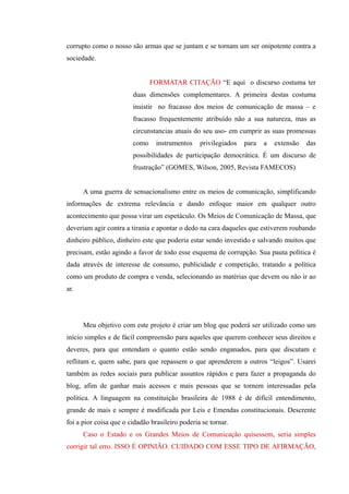 corrupto como o nosso são armas que se juntam e se tornam um ser onipotente contra a
sociedade.


                               FORMATAR CITAÇÃO “E aqui o discurso costuma ter
                        duas dimensões complementares. A primeira destas costuma
                        insistir no fracasso dos meios de comunicação de massa – e
                        fracasso frequentemente atribuído não a sua natureza, mas as
                        circunstancias atuais do seu uso- em cumprir as suas promessas
                        como     instrumentos    privilegiados   para   a   extensão   das
                        possibilidades de participação democrática. É um discurso de
                        frustração” (GOMES, Wilson, 2005, Revista FAMECOS)


      A uma guerra de sensacionalismo entre os meios de comunicação, simplificando
informações de extrema relevância e dando enfoque maior em qualquer outro
acontecimento que possa virar um espetáculo. Os Meios de Comunicação de Massa, que
deveriam agir contra a tirania e apontar o dedo na cara daqueles que estiverem roubando
dinheiro público, dinheiro este que poderia estar sendo investido e salvando muitos que
precisam, estão agindo a favor de todo esse esquema de corrupção. Sua pauta política é
dada através de interesse de consumo, publicidade e competição, tratando a política
como um produto de compra e venda, selecionando as matérias que devem ou não ir ao
ar.




      Meu objetivo com este projeto é criar um blog que poderá ser utilizado como um
início simples e de fácil compreensão para aqueles que querem conhecer seus direitos e
deveres, para que entendam o quanto estão sendo enganados, para que discutam e
reflitam e, quem sabe, para que repassem o que aprenderem a outros “leigos”. Usarei
também as redes sociais para publicar assuntos rápidos e para fazer a propaganda do
blog, afim de ganhar mais acessos e mais pessoas que se tornem interessadas pela
política. A linguagem na constituição brasileira de 1988 é de difícil entendimento,
grande de mais e sempre é modificada por Leis e Emendas constitucionais. Descrente
foi a pior coisa que o cidadão brasileiro poderia se tornar.
      Caso o Estado e os Grandes Meios de Comunicação quisessem, seria simples
corrigir tal erro. ISSO É OPINIÃO. CUIDADO COM ESSE TIPO DE AFIRMAÇÃO,
 