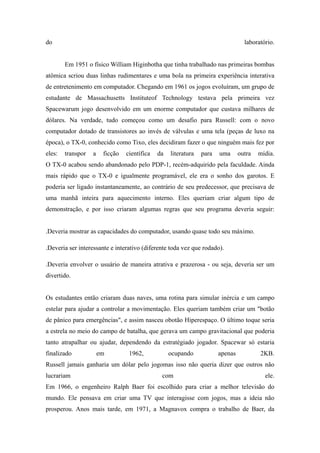 do                                                                                laboratório.


        Em 1951 o físico William Higinbotha que tinha trabalhado nas primeiras bombas
atômica scriou duas linhas rudimentares e uma bola na primeira experiência interativa
de entretenimento em computador. Chegando em 1961 os jogos evoluíram, um grupo de
estudante de Massachusetts Instituteof Technology testava pela primeira vez
Spacewarum jogo desenvolvido em um enorme computador que custava milhares de
dólares. Na verdade, tudo começou como um desafio para Russell: com o novo
computador dotado de transistores ao invés de válvulas e uma tela (peças de luxo na
época), o TX-0, conhecido como Tixo, eles decidiram fazer o que ninguém mais fez por
eles:   transpor   a    ficção   científica   da   literatura   para   uma      outra   mídia.
O TX-0 acabou sendo abandonado pelo PDP-1, recém-adquirido pela faculdade. Ainda
mais rápido que o TX-0 e igualmente programável, ele era o sonho dos garotos. E
poderia ser ligado instantaneamente, ao contrário de seu predecessor, que precisava de
uma manhã inteira para aquecimento interno. Eles queriam criar algum tipo de
demonstração, e por isso criaram algumas regras que seu programa deveria seguir:


.Deveria mostrar as capacidades do computador, usando quase todo seu máximo.

.Deveria ser interessante e interativo (diferente toda vez que rodado).

.Deveria envolver o usuário de maneira atrativa e prazerosa - ou seja, deveria ser um
divertido.


Os estudantes então criaram duas naves, uma rotina para simular inércia e um campo
estelar para ajudar a controlar a movimentação. Eles queriam também criar um "botão
de pânico para emergências", e assim nasceu obotão Hiperespaço. O último toque seria
a estrela no meio do campo de batalha, que gerava um campo gravitacional que poderia
tanto atrapalhar ou ajudar, dependendo da estratégiado jogador. Spacewar só estaria
finalizado             em         1962,            ocupando            apenas           2KB.
Russell jamais ganharia um dólar pelo jogomas isso não queria dizer que outros não
lucrariam                                      com                                        ele.
Em 1966, o engenheiro Ralph Baer foi escolhido para criar a melhor televisão do
mundo. Ele pensava em criar uma TV que interagisse com jogos, mas a ideia não
prosperou. Anos mais tarde, em 1971, a Magnavox compra o trabalho de Baer, da
 