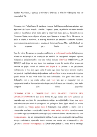 Sanders Associates, e começa a trabalhar o Odyssey, o primeiro videogame para ser
conectado à TV.




Enquanto isso, NolanBushnell, tranforma o quarto da filha numa oficina e adapta o jogo
Spacewar!,de Steve Russell, criando Computer Space, o primeiro arcadedo mundo.
Como os mainframes eram muito caros e ocupavam muito espaço, Bushnell criou a
Computer Space, uma máquina só para jogar Spacewar. A experiência dá certo e ele
passa a vender a novidade. A Nutting Associates se interessa e contrata Bushnell,
temporariamente, para montar os arcades de Computer Space. Mais tarde Bushnell sai
da            empresa             para            fundar            a            Atari.


Esse foi Inicio dos games no mundo, essa historia se prolonga até os dias de hoje com o
avanço da tecnologia e as evoluções do homem, os videogames rompem algumas
barreiras do entretenimento e vira uma cultura mundial onde você IMPESSOALIZAR
TEXTO! pode jogar os seus jogos com qualquer pessoa do mundo. Com avanço da
internet os jogos saíram da versão one player E só passam a ser produzidos
multiplayers, o foco dos jogos varia de cada jogo mais eles tem o mesmo objetivo
universal de rivalidade diante dosjogadores, onde você tem os seus avatar e do oponente
quanto maior for seu level maior são suas habilidades. Isso gera certa forma de
dedicações com o seu avatar online onde você tem que se preocupar com os
equipamentos dele e diariamentetreina-lo para você alcançar um certo nível para poder
competir                    com                    outros                   jogadores.


CUIDADO       COM       A   CONSTRUÇÃO         DAS     FRASES!!!        FRASES   SEM
COMPLEMENTO!!! Com essa nova forma de jogo surgiu uma nova demanda de
mercado com um foco de entretenimento online, as publicidades viram esse novo
mercado como uma mina de ouro pronta ser garimpada. Esses jogos não só são usados
em consoles de vídeos games mais é ferramenta para entreter a marca com o
consumidor, um bom exemplo são jogos das redes sociais no inicio eram jogos onde
você tinha objetivos em formar certa reputação no mundo virtual e ficar conectado com
os seus amigos e ter um entretenimento online. Agora com pensamento mercadológico
sempre evoluindo e querendo sempre mostrar sua marca para o consumidor, eles
QUEM??? criaram o Advergames é o SEM COMPLEMENTO nome dado a estratégia
 