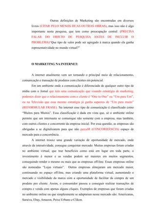 Outras definições de Marketing são encontradas em diversos
       livros (CITAR PELO MENOS DUAS OUTRAS OBRAS), mas isso não é algo
       importante nesta pesquisa, que tem como preocupação central: (PRECISA
       FALAR     DO     OBJETO     DE    PESQUISA ANTES           DE    INCLUIR      O
       PROBLEMA)“Que tipo de valor pode ser agregado à marca quando ela ganha
       representatividade no mundo virtual?”




       O MARKETING NA INTERNET:


       A internet atualmente vem ser tornando o principal meio de relacionamento,
comunicação e transação de produtos com clientes em potencial.
       Em um ambiente onde a comunicação é diferenciada de qualquer outro tipo de
mídia com o Jornal que tem uma comunicação que visando estratégia de marketing,
podemos dizer que o relacionamento com o cliente é “One to One” ou “Um para Um”,
ou na Televisão que essa mesmo estratégia já ganha aspectos de “Um para muito”
(REFORMULAR FRASE). Na internet esse tipo de comunicação é classificado como
“Muitos para Muitos”. Essa classificação é dada em vista que, só o ambiente online
permite que um internauta se comunique não somente com a empresa, mas também,
com outros clientes e concorrente da empresa inicial. Por essa questão, as empresas são
obrigadas a se digitalizarem para que não percaM (CONCORDÂNCIA) espaço de
mercado para a concorrência.
       A internet trouxe uma grande variação de oportunidade de mercado, onde
através da interatividade, consegue conquistar mercado. Muitas empresas foram criadas
no ambiente virtual, que traz benefícios como está em lugar em toda parte, o
investimento é menor e as vendas podem ser maiores em muitos segmentos,
conseguindo render o mesmo ou mais que as empresas off-line. Essas empresas online
são nomeadas “Lojas virtuais”.     Outras empresas almejaram um mercado maior,
continuando no espaço off-line, mas criando uma plataforma virtual, aumentando o
mercado e visibilidade da marca com a oportunidade de facilitar da compra de um
produto pro cliente. Assim, o consumidor passou a conseguir realizar transações de
compra e venda com apenas alguns cliques. Exemplos de empresas que foram criadas
no ambiente online ou que simplesmente se adaptaram nesse mercado são: Americanas,
Saraiva, Ebay, Amazon, Peixe Urbano e Clikon.
 
