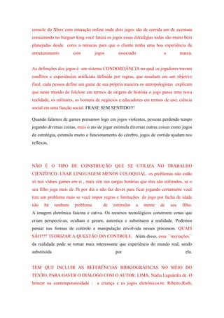 console do Xbox com interação online onde dois jogos são de corrida um de aventura
consumindo no burguer king você fatura os jogos essas estratégias todas são muito bem
planejadas desde cores a músicas para que o cliente tenha uma boa experiência de
entretenimento         com        jogos       associado                a         marca.


As definições dos jogos é um sistema CONDORDÂNCIA no qual os jogadores travam
conflitos e experiências artificiais definido por regras, que resultam em um objetivo
final, cada pessoa define um game de sua própria maneira os antropologistas explicam
que neste mundo de folclore em termos de origem de história o jogo passa uma nova
realidade, os militares, os homens de negócios e educadores em termos de uso; ciência
social em uma função social. FRASE SEM SENTIDO!!!

Quando falamos de games pensamos logo em jogos violentos, pessoas perdendo tempo
jogando diversas coisas, mais o ato de jogar estimula diversas outras coisas como jogos
de estratégia, estimula muito o funcionamento do cérebro, jogos de corrida ajudam nos
reflexos,




NÃO É O TIPO DE CONSTRUÇÃO QUE SE UTILIZA NO TRABALHO
CIENTÍFICO. USAR LINGUAGEM MENOS COLOQUIAL. os problemas não estão
só nos vídeos games em si , mais sim nas cargas horárias que eles são utilizados, se o
seu filho joga mais de 3h por dia e não faz dever para ficar jogando certamente você
tem um problema mais se você impor regras e limitações de jogo por facha de idade
não    há     nenhum   problema       de    estimular   a   mente    de    seu    filho.
A imagem eletrônica fascina e cativa. Os recursos tecnológicos constroem cenas que
criam perspectivas, ocultam e geram, autentica e substituem a realidade. Podemos
pensar nas formas de controle e manipulação envolvida nesses processos. QUAIS
SÃO??? TEORIZAR A QUESTÃO DO CONTROLE. Além disso, essa ``recriações´´
da realidade pode se tornar mais interessante que experiência do mundo real, sendo
substituída                                  por                                    ela.


TEM QUE INCLUIR AS REFERÊNCIAS BIBKIOGRÁFICAS NO MEIO DO
TEXTO, PARA HAVER O DIÁLOGO COM O AUTOR. LIMA, Nádia Laguárdia de. O
brincar na contemporaneidade :     a criança e os jogos eletrônicos.tn: Ribeiro,Ruth;
 