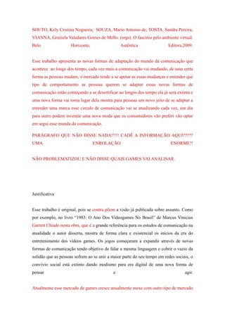 SOUTO, Kely Cristina Nogueira; SOUZA, Mario Antonio de; TOSTA, Sandra Pereira;
VIANNA, Graziela Valadares Gomes de Mello. (orgs). O fascínio pelo ambiente virtual.
Belo                 Horizonte,                 Autêntica                Editora,2009.


Esse trabalho apresenta as novas formas de adaptação do mundo da comunicação que
acontece ao longo dos tempo, cada vez mais a comunicação vai mudando, de uma certa
forma as pessoas mudam, o mercado tende a se apetar as essas mudanças e entender que
tipo de comportamento as pessoas querem se adaptar essas novas formas de
comunicação estão começando a se desertificar ao longos dos tempo ela já será extinta e
uma nova forma vai toma lugar dela mostra para pessoas um novo jeito de se adaptar a
entender uma marca esse circulo de comunicação vai se atualizando cada vez, um dia
para outro podem inventar uma nova moda que os consumidores vão preferi vão optar
em segui esse munda da comunicação.

PARÁGRAFO QUE NÃO DISSE NADA!!!!! CADÊ A INFORMAÇÃO AQUI?????
UMA                               ENROLAÇÃO                                ENORME!!


NÃO PROBLEMATIZOU E NÃO DISSE QUAIS GAMES VAI ANALISAR.




Justificativa


Esse trabalho é original, pois se contra põem a visão já publicada sobre assunto. Como
por exemplo, no livro “1983: O Ano Dos Videogames No Brasil” de Marcus Vinicius
Garrett Chiado nesta obra, que é a grande referência para os estudos de comunicação na
atualidade o autor disserta, mostra de forma clara e existencial os inícios da era do
entretenimento dos vídeos games. Os jogos começaram a expandir através de novas
formas de comunicação tendo objetivo de falar a mesma linguagem e cobrir o vazio da
solidão que as pessoas sofrem ao se unir a maior parte do seu tempo em redes sociais, o
convívio social está extinto dando modismo para era digital de uma nova forma de
pensar                                      e                                     agir.


Atualmente esse mercado de games cresce anualmente mexe com outro tipo de mercado
 