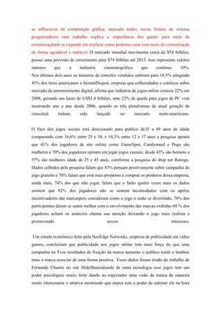 as influencias de computação gráfica, mercado áudio, novas formas de sistema
programadores esse trabalho explica a importância dos games para meio de
comunicaçãoele se expande em explicar como podemos usar esse meio de comunicação
de forma agradável e rentável. O mercado mundial movimenta cerca de $54 bilhões,
possui uma previsão de crescimento para $74 bilhões até 2013. Isso representa valores
maiores      que    a     indústria      cinematográfica      que    continua    10%.
Nos últimos dois anos os números de consoles vendidos subiram para 18,5% atingindo
45% dos lares americanos a ScreenDisgest, empresa que colhemdados e estéticos sobre
mercado de entretenimento digital, afirma que indústria de jogos online cresceu 22% em
2008, gerando um lucro de US$1,4 bilhões, ante 23% de queda para jogos de PC vem
mostrando ano a ano desde 2006, quando as três plataformas de atual geração de
consolejá     tinham      sido        lançado      no      mercado    norte-americano.


O foco dos jogos sociais está direcionado para publico de35 a 49 anos de idade
comparando com 16,6% entre 25 e 34, e 14,3% entre 12 a 17 anos a pesquisa aponta
que 41% dos jogadores de site online como GameSpot, Candystand e Pogo são
mulheres e 70% dos jogadores opinam em jogar jogos casuais; desde 43% são homens e
57% são mulheres idade de 25 e 45 anos, comforme a pesquisa do ibop net Ratings.
Dados colhidos pela pesquisa falam que 83% pensam positivamente sobre campanha do
jogo gratuito e 70% falam que está mais propenso a comprar os produtos dessa empresa,
ainda mais, 74% dos que irão jogar, falam que o farão quatro vezes mais os dados
emitem que 82% dos jogadores não se sentem incomodados com os apelos
incentivadores das marcaspois consideram como o jogo e estão se divertindo, 70% dos
participantes dizem se sentir melhor com o envolvimento das marcas exibidas 60 % dos
jogadores acham os anúncios chama sua atenção deixando o jogo mais realista e
promovendo                                 novos                            interesses.


Um estudo econômico feito pela NeoEdge Networks, empresa de publicidade em vídeo
games, concluíram que publicidade nos jogos online tem mais força do que uma
campanha na Tvos resultados de fixação da marca aumento o publico tende a lembrar
mais a marca associar de uma forma positiva. Esses dados foram tirado do trabalho de
Fernando Chamis no site SlideSharesdiande de tanta tecnologia esse jogos tem um
poder psicológico muito forte dando ao espectador uma visão da marca de maneira
muito interessante e atrativa mostrando que marca tem o poder de entreter ele na hora
 