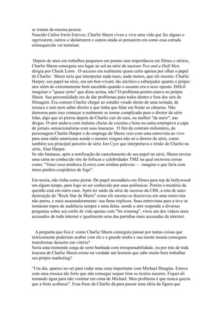 se tratam da mesma pessoa.
Nascido Carlos Irwin Estevez, Charlie Sheen viveu e vive uma vida que faz alguns o
ogerizarem, outros o idolatrarem e outros ainda só pensarem em como essa estrada
enlouquecida vai terminar.


 Depois de anos em trabalhos pequenos em pontas sem importância em filmes e sérires,
Charlie Sheen conseguiu seu lugar ao sol na série de sucesso Two and a Half Men,
dirigia por Chuck Lorre . O sucesso era realmente quase certo apenas por olhar o papel
de Charlie: Sheen teria que interpretar nada mais, nada menos, que ele mesmo. Charlie
Harper, seu papel na série, era um bon-vivant, tão alcólico e esbanjador quanto o própio
ator além de extremamente bem sucedido quando o assunto era o sexo oposto. Difícil
imaginar o "quase certo" que disse acima, não? O problema porém estava no própio
Sheen. Sua personalidade era de dar problemas para todos dentro e fora dos sets de
filmagem. Era comum Charlie chegar ao estúdio virado direto de uma noitada, de
ressaca e sem nem saber direito o que tinha que falar em frente as câmeras. Não
demorou para isso começar a realmente se tornar complicado para o diretor da série
lidar, algo que só piorou depois de Charlie cair de cara, ou melhor "de nariz", nas
drogas. O ator andava com maletas cheias de cocaína e hora ou outra estampava a capa
de jornais sensacionalistas com suas loucuras. O fim do contrato milionário, do
personagem Charlie Harper e do emprego de Sheen veio com uma entrevista ao vivo
para uma rádio americana aonde o mesmo xingara não só o diretor da série, como
também seu principal parceiro de série Jon Cyer que interpretava o irmão de Charlie na
série, Alan Harper.
Se não bastasse, após a notificação do cancelamento de seu papel na série, Sheen enviou
uma carta ao conhecido site de fofocas e celebridades TMZ na qual escreveu coisas
como: “Venci essa minhoca (Lorre) com minhas palavras — imagine o que faria com
meus punhos cuspidores de fogo”.

Em teoria, não tinha como piorar. De papel secundário em filmes para top de hollywood
em algum tempo, para logo só ser conhecido por suas polêmicas. Porém o mistério da
questão está em outro caso. Após ter saído da série de sucesso da CBS, a rota de auto-
destruição do "Rock Star de Marte" como ele mesmo se descreveu em uma entrevista
não parou, e mais assustadoramente: sua fama triplicou. Suas entrevistas para a teve se
tornaram topos de audiência sempre e uma delas, aonde o ator responde a diversas
perguntas sobre seu estilo de vida apenas com "Im winning", virou um dos vídeos mais
acessados de toda internet e igualmente uma das paródias mais acessadas da internet.


  A pergunta que fica é: como Charlie Sheen conseguiu passar por tantas coisas que
teóricamente poderiam acabar com ele e a grande mídia e sua mente insana conseguiu
transformar desastre em vitória?
Seria uma tremenda carga de sorte banhada com irresponsabilidade, ou por trás de toda
loucura de Charlie Sheen existe na verdade um homem que sabe muito bem trabalhar
seu própio marketing?

“Um dia, apareci no set para rodar uma cena importante com Michael Douglas. Estava
com uma ressaca tão forte que não consegui sequer tirar os óculos escuros. Fiquei ali
tomando água para não vomitar em cima de Michael. Meu problema é que nunca queria
que a festa acabasse”. Essa frase de Charlie dá para passar uma idéia da figura que
 
