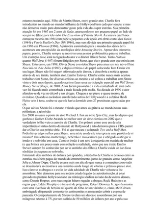 estamos tratando aqui. Filho de Martin Sheen, outro grande ator, Charlie fora
introduzido ao mundo ao mundo brilhante de Hollywood bem cedo por seu pai e mas
não demorou muito para demonstrar gosto pela vida das super estrelas. Sua primeira
atuação foi em 1967 aos 2 anos de idade, aparecendo em um pequeno papel ao lado de
seu pai no filme para televisão The Execution of Private Slovik. A carreira em filmes
começou mesmo em 1984 com papéis pequenos e de apoio em obras como Red Dawn
(1984) e Ferris Bueller's Day Off (1986), mas sem dúvida seu primeiro grande papel foi
em 1986 em Platoon (1986). A primeira caminhada para o mundo das séries de tv
aconteceu em um episódio da antológica série Amazing Stories. Apesar dos inúmeros
papeis, porém, Charlie sempre se mostrou uma pessoa problemática para se trabalhar.
Um exemplo disso está na ligação do ator e o diretor Oliver Stone. Tanto Platoon
quanto Wall Stret (1987) forem dirigidos por Stone, que via o grande ator que existia em
Sheen. Entretanto, em 1988, Oliver Stone convidou Sheen para atuar em seu novo filme
Nascido em 4 de Julho (1989), e depois retirou-o do papel colocando Tom Cruise em
seu lugar. Sheen não foi sequer informado pelo diretor, e descobriu a notícia apenas
através de seu irmão, também ator, Emilio Estevez. Charlie então nunca mais aceitou
trabalhar com Stone, fez diversas críticas ao mesmo e só voltou a trabalhar com Stone
vinte e dois anos depois, quando aceitou fazer uma participação especial em Wall Street:
Money Never Sleeps, de 2010. Anos foram passando e a vida conturbada do ator cada
vez foi ficando mais conturbada e mais focada pela mídia. Na década de 1990 o ator
afundou-se de vez no álcool e nas drogas. Chegou a ser preso e quase morreu de
overdose. Quando o escândalo envolvendo astros de Hollywood e a cafetina Heidi
Fleiss veio à tona, soube-se que ele havia dormido com 27 prostitutas agenciadas por
ela.
O que salvou Sheen foi o mesmo veículo que antes só gritava ao mundo todas suas
polêmicas: a televisão.
Em 2000 assumiu o posto do ator Michael J. Fox na série Spin City, mas foi depois que
ganhou o Golden Globe Awards de melhor ator de série cômica em 2002 que o
verdadeiro brilho veio a carreira de Charlie. Um prêmio como esse era de alta
importância e status dentro do mundo de Hollywood e não demorou para a CBS querer
dar a Charlie sua própia série. Foi aí que nasceu o aclamado Two and a Half Men.
Podia haver algo melhor para Sheen: uma série aonde ele intereptaria uma paródia de si
mesmo? Um solteirão mulherengo, beberrão e mau-caráter que é obrigado a abrigar o
irmão e o sobrinho em casa. Como o irmão é um zero à esquerda em matéria de mulher
(o que brinca um pouco mais com relação a realidade, visto que seu irmão Emilio
Stevez sempre foi conhecido por ser o santinho dos filhos), Charlie cuida de dar dicas
sórdidas de paquera ao sobrinho.
Faturando dois milhões de dólares por episódio, o trabalho de Charlie o deixava entre as
estrelas mais bem pagas do mundo do entreterimento, junto de grandes como Angeline
Jolie e Johnny Depp. Charlie estava mais em alta do que nunca e a maneira como tudo
se desenrolava só mostrava um caminho ainda longo de vitórias e prêmios para o ator.
Isso claro se as drogas e o estilo de vida adoidado de Charlie não voltasse a lhe
assombrar. Não demorou para seu recém criado legado de autodestruição já estar
gravado no panteão hollywoodiano da mitologia sórdida ao lado do de outros deuses,
como Dennis Hopper, com suas orgias hétero regadas a drogas; Rock Hudson e as
orgias gays; Eddie Murphy e o travesti de programa; Robert Downey Jr., que desmaiou
com uma overdose de heroína no quarto do filho de um vizinho; e, claro, Mel Gibson
embriagado disparando comentários antissemitas e ameaçando cobrir a esposa de
pancada. O comportamento de Sheen revelara um descaso assombroso por seu
milagroso retorno à TV, por um salário de 50 milhões de dólares por ano e pela sua
 