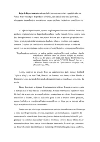 Loja de Departamentos:são estabelecimentos comerciais especializados na
venda de diversos tipos de produtos no varejo, sem adotar uma linha específica,
oferecendo à sua clientela normalmente roupas, produtos eletrônicos, cosméticos, etc.




     As lojas de departamentos, quando surgiram possuíam uma variedade imensa de
produtos originais/naturais, da produção em larga escala. Naquela época, comprar numa
loja de departamento se tornou uma prática de lazer, pois as pessoas que pertenciam a
vários níveis sociais poderiam passear, lanchar e olhar os produtos, sem precisar
comprar. O espaço em consideração a quantidade de mercadorias que se tinha era
razoável, o que acontecia de muitos passarem horas lá dentro, pois pareciam labirintos.

  “Espalhando mercadorias em todo o galpão, surgiram blocos de produtos criando
                    verdadeiros labirintos onde os clientes sempre se perdiam.
                    Sem noção do tempo, sem mapa, sem balcão de informações,
                    acabavam ficando horas na loja.”(FUNES, Daniel. Internet –
                    A História Secreta das lojas de Departamento. Blogsopt.com,
                    Dezembro de 2006).


     Assim, surgiram as grandes lojas de departamentos pelo mundo: Lordand
Taylor e Macy's, em New York, Harrod's em Londres, e na França - Bom Marche e
Printemps. Lojas que ainda hoje ainda são reconhecidas no mundo dos negócios e da
moda.

     Já nos dias atuais as lojas de departamento se utilizam de espaços maiores, pois
o público alvo de hoje não são só as mulheres. A moda dentro dessas lojas ficou mais
flexível, não se encontra só roupa feminina, vendem tanto acessórios femininos como
masculinos e infantis, além de acessórios para a casa e diversos outros produtos,
como eletrônicos e cosméticos.Podemos considerar em dizer que se trata de várias
lojas de especialidades sob o mesmo teto.

     Somos uma sociedade que tem como característica o mundo desenvolvido em que
a oferta excede geralmente a procura, os produtos são normalizados e os padrões de
consumo estão massificados. Com o surgimento do desenvolvimento industrial, pela
primeira vez se tornou mais difícil vender os produtos e serviços do que fabricá-los.O
excesso de ofertas, junto com os bens colocados no mercado, levou ao que chamamos
de desenvolvimento de estratégias de marketing extremamente agressivas e sedutoras,
 