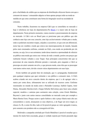pois a facilidades de crédito que as empresas de distribuição oferecem fazem com que o
consumo de massas / consumidor adquira os bens apenas porque estão na moda na
medida em que estes constituem uma forma de integração social na sociedade de
consumo.

     Neste trabalho, focaremos na empresa C&A que se consolidou no mercado e
hoje é referência em lojas de departamentos.No Brasil, é a maior rede de lojas de
departamento. Neste primeiro momento, vamos mostrar o posicionamento da empresa
no mercado. A C&A veio ao Brasil para se posicionar para um público que não
conhecia uma loja com esse conceito, uma loja exclusivamente voltada para a moda,
onde se poderiam encontrar roupas, calçados e acessórios; só que com um diferencial,
nesta loja era vendida a moda que estava nas maiorespassarelas do mundo, lançada
pelos mais renomados estilistas, contudo na C&A, essa moda era produzida por ela
mesma, ou seja, leva a sua assinatura, tendo dessa maneira a oportunidade de oferecer
ao público uma moda que estava nas vitrines de todo o mundo, porém com preços que
realmente fossem voltados a esse Target. Suas principais concorrentes têm que se
posicionar de uma maneira diferente perante o mercado, pois enquanto a C&A se
preocupa em atrair somente um alvo, o que procura moda, estas têm que se preocupar
com tantos outros mais, devido a terem vários departamentos em suas lojas.

   Existe também um grande fator de emulação, que é a propaganda, fundamental
para qualquer empresa que quer estimular o seu público a consumir mais. A C&A
acabou criando um novo conceito dentro da empresa, que é o de agregar valor a
marca por conta disso, ultimamente tem se utilizado de recursos como: Estilistas
renomeados no mundo da moda como o Reinaldo Lourenço, Isabela Capeto, Amir
Slama, Alexandre Herchcovitch e Sergio KStella McCartney para fazer uma coleção
especial, modelos e cantoras para assinarem uma coleção, como Gisele Büdchen,
Beyoncé e junto com outras marcas consolidadas no mercado como por exemplo a
Maria Bonita Extra. Porque assim o apelo fashion e não o preço falaria mais alto aos
consumidores e assim, alcançaram os seus objetivos, o de fisgar um novo target, as
classes A e B, e como foi dito, tudo só foi possível graças ao valor agregado à marca,
pois somente com produtos não se conseguiria tal feito.

     Referindo a campanha estrelada por Gisele Bündchen é possível ressaltar que a
mesma foi muito bem executada, graças à verdade exposta por Gisele passando algo
 