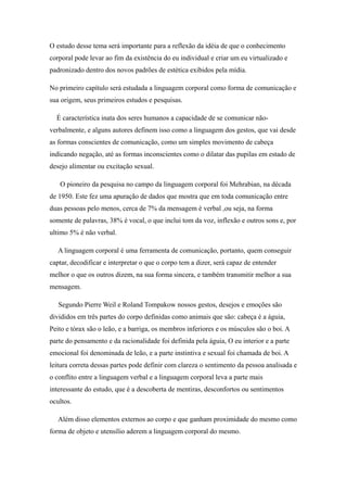 O estudo desse tema será importante para a reflexão da idéia de que o conhecimento
corporal pode levar ao fim da existência do eu individual e criar um eu virtualizado e
padronizado dentro dos novos padrões de estética exibidos pela mídia.

No primeiro capítulo será estudada a linguagem corporal como forma de comunicação e
sua origem, seus primeiros estudos e pesquisas.

  É característica inata dos seres humanos a capacidade de se comunicar não-
verbalmente, e alguns autores definem isso como a linguagem dos gestos, que vai desde
as formas conscientes de comunicação, como um simples movimento de cabeça
indicando negação, até as formas inconscientes como o dilatar das pupilas em estado de
desejo alimentar ou excitação sexual.

   O pioneiro da pesquisa no campo da linguagem corporal foi Mehrabian, na década
de 1950. Este fez uma apuração de dados que mostra que em toda comunicação entre
duas pessoas pelo menos, cerca de 7% da mensagem é verbal ,ou seja, na forma
somente de palavras, 38% é vocal, o que inclui tom da voz, inflexão e outros sons e, por
ultimo 5% é não verbal.

   A linguagem corporal é uma ferramenta de comunicação, portanto, quem conseguir
captar, decodificar e interpretar o que o corpo tem a dizer, será capaz de entender
melhor o que os outros dizem, na sua forma sincera, e também transmitir melhor a sua
mensagem.

   Segundo Pierre Weil e Roland Tompakow nossos gestos, desejos e emoções são
divididos em três partes do corpo definidas como animais que são: cabeça é a águia,
Peito e tórax são o leão, e a barriga, os membros inferiores e os músculos são o boi. A
parte do pensamento e da racionalidade foi definida pela águia, O eu interior e a parte
emocional foi denominada de leão, e a parte instintiva e sexual foi chamada de boi. A
leitura correta dessas partes pode definir com clareza o sentimento da pessoa analisada e
o conflito entre a linguagem verbal e a linguagem corporal leva a parte mais
interessante do estudo, que é a descoberta de mentiras, desconfortos ou sentimentos
ocultos.

   Além disso elementos externos ao corpo e que ganham proximidade do mesmo como
forma de objeto e utensílio aderem a linguagem corporal do mesmo.
 