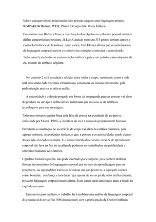 Todo e qualquer objeto relacionado com pessoas adquire uma linguagem própria.
TOMPAKOW Roland; WEIL, Pierre. O corpo fala. Vozes Editora.

Em acordo com Bárbara Pease a distribuição dos objetos no ambiente pessoal também
define características pessoais. Já Luis Cascudo mensura 333 gestos comuns dentre a
evolução histórica do brasileiro. Junto a eles, Paul Ekman afirma que o conhecimento
da linguagem corporal acelera o controle das emoções e antecipa o aprendizado.

Tudo isso é trabalhado em comunicação midiática para criar padrões estereotipados do
eu, assunto do capítulo seguinte.



   No capítulo 2 será estudada a relação entre mídia e corpo, mostrando como a vida
real está sendo cada vez mais influenciada, consciente ou inconscientemente, pela
padronização estética criada na mídia.

   A necessidade e o desejo pregado em forma de propaganda para as pessoas vai além
do produto ou serviço e define um eu idealizado,que utilizou-se de artifícios
tecnológicos para sua montagem.

Todo esse processo ganha força pela falta de crença na existência do eu puro e,
enfatizada por Morin (1996), a incerteza do eu é a marca do propriamente humano.

Entretanto a construção do eu através do corpo vai além da estética midiática, pois
agrega instintos, necessidades básicas, o ego, a postura e a racionalidade, sendo alguns
desses não utilizados na mídia. E o conhecimento dos mesmo, através de aprendizado
corporal não leva ao fim do eu,além de poderem ser trabalhados em publicidade e
obterem resultados satisfatórios.

O padrão midiático porém, não pode execrado por completo, pois contém também
formas inconscientes de linguagem corporal que servem de aprendizagem para os
receptores, ou seja padrões estéticos de massa que são positivos, e agregam valores
como bondade, confiança e inocência que apesar de serem produzidos artificialmente,
possuem linguagem corporal inconsciente. Estes casos serão analisados mais a fundo no
capítulo sucessor.

   Em seu terceiro capítulo, o trabalho fará também uma análise da linguagem corporal
do comercial do novo Fiat 500(cinquecento) com a participação de Dustin Hoffman
 