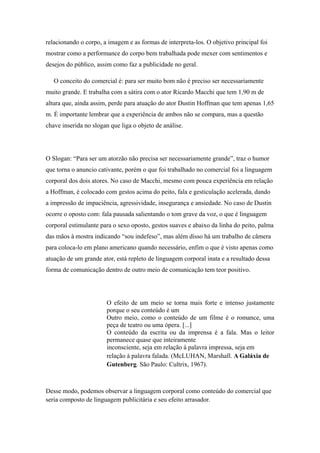 relacionando o corpo, a imagem e as formas de interpreta-los. O objetivo principal foi
mostrar como a performance do corpo bem trabalhada pode mexer com sentimentos e
desejos do público, assim como faz a publicidade no geral.

   O conceito do comercial é: para ser muito bom não é preciso ser necessariamente
muito grande. E trabalha com a sátira com o ator Ricardo Macchi que tem 1,90 m de
altura que, ainda assim, perde para atuação do ator Dustin Hoffman que tem apenas 1,65
m. É importante lembrar que a experiência de ambos não se compara, mas a questão
chave inserida no slogan que liga o objeto de análise.




O Slogan: “Para ser um atorzão não precisa ser necessariamente grande”, traz o humor
que torna o anuncio cativante, porém o que foi trabalhado no comercial foi a linguagem
corporal dos dois atores. No caso de Macchi, mesmo com pouca experiência em relação
a Hoffman, é colocado com gestos acima do peito, fala e gesticulação acelerada, dando
a impressão de impaciência, agressividade, insegurança e ansiedade. No caso de Dustin
ocorre o oposto com: fala pausada salientando o tom grave da voz, o que é linguagem
corporal estimulante para o sexo oposto, gestos suaves e abaixo da linha do peito, palma
das mãos à mostra indicando “sou indefeso”, mas além disso há um trabalho de câmera
para coloca-lo em plano americano quando necessário, enfim o que é visto apenas como
atuação de um grande ator, está repleto de linguagem corporal inata e a resultado dessa
forma de comunicação dentro de outro meio de comunicação tem teor positivo.




                       O efeito de um meio se torna mais forte e intenso justamente
                       porque o seu conteúdo é um
                       Outro meio, como o conteúdo de um filme é o romance, uma
                       peça de teatro ou uma ópera. [...]
                       O conteúdo da escrita ou da imprensa é a fala. Mas o leitor
                       permanece quase que inteiramente
                       inconsciente, seja em relação à palavra impressa, seja em
                       relação à palavra falada. (McLUHAN, Marshall. A Galáxia de
                       Gutenberg. São Paulo: Cultrix, 1967).



Desse modo, podemos observar a linguagem corporal como conteúdo do comercial que
seria composto de linguagem publicitária e seu efeito arrasador.
 