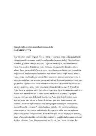 Segunda parte: O Corpo Como Performance do Eu
2 - JUSTIFICATIVA


Este trabalho é único e original, pois se contrapõe a outras a outras visões já publicadas
e discutidas sobre o assunto geral (Corpo Como Performance do Eu). Citando alguns
exemplos, podemos começar pelo livro Corpo e Comunicação, de Lúcia Santaella.
Nesta obra, o autora defende sua visão, embasada em argumentos de outros autores
sobre a forma que a mídia influencia o eu e como ela vence a disputa entre o estudo da
subjetividade. Em seu capítulo de número 9 ela mostra como o corpo atua na mídia e
vice e versa e a inclinação que a mídia dá ao narcisismo, além de caracterizar como o
marketing trabalhou esse processo e como a tecnologia deturpa a imagem de forma com
que a beleza seja idealizada assim como buscavam Platão e Sócrates.Com isso, se cria
um novo conceito, o corpo como sintoma da cultura, defindo no cap. 10 de seu livro.
Desta forma, o intuito da autora é abordar o corpo como distúrbio e doença causada pela
cultura atual. Outro livro que se refere a como é trabalhado o corpo e a liguagem
corporal é o Corpo fala, de Roland Tompakow e Pierre Weil. Este livro tem como
objetivo passar para o leitor as formas de leitura e qual setor do mesmo que está
atuando. Os autores explicam as divisões da linguagem e as reações contraditórias,
mostrando qual é a verdade. A originalidade do trabalho é em não enxergar apenas
coisas negativas e nocivas na padronização do corpo pela mídia, mas não na forma
estética, mas sim na comportamental. Contribuindo para análise do objeto do trabalho,
foram selecionados também os livros: Desvendando os segredos da linguagem corporal,
de Allan e Barbara Pease, Linguagem das Emoções, de Paul Ekman e História dos
 