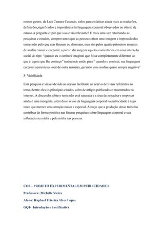 nossos gestos, de Luis Camara Cascudo, todos para enfatizar ainda mais as traduções,
definições,significados e importância da linguagem corporal observados no objeto de
estudo.A pergunta é: por que isso é tão relevante? E mais uma vez retomando as
pesquisas e estudos, comprovamos que as pessoas criam uma imagem e impressão das
outras não pelo que elas fizeram ou disseram, mas sim pelos quatro primeiros minutos
de analise visual e corporal, a partir daí surgem aqueles comentários em uma interação
social do tipo: “quando eu o conheci imaginei que fosse completamente diferente do
que é agora que lhe conheço” traduzindo então para “ quando o conheci, sua linguagem
corporal aparentava você de outra maneira, gerando uma analise quase sempre negativa’

3- Viabilidade

Esta pesquisa é viável devido ao acesso facilitado ao acervo de livros referentes ao
tema, dentre eles os principais citados, além de artigos publicados e encontrados na
internet. A discussão sobre o tema não está saturada e a área de pesquisa e respostas
ainda é uma incógnita, além disso o uso da linguagem corporal na publicidade é algo
novo que merece uma atenção maior e especial. Almejo que a produção desse trabalho
contribua de forma positiva nas futuras pesquisas sobre linguagem corporal e sua
influencia na mídia e pela mídia nas pessoas.




COS – PROJETO EXPERIMENTAL EM PUBLICIDADE I

Professora: Michelle Vieira

Aluno: Raphael Teixeira Alves Lopes

GQ1- Introdução e Justificativa
 