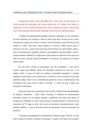 Trabalho escrito ( Monografia) Tema – O Corpo Como Performance do Eu



       TRABALHO BOM, MAS INCOMPLETO. TEM QUE FALAR MAIS DE
LINGUAGEM DE SERIADO, DE LINGUAGEM DE TV COMO UM TODO, E
ASSOCIÁ-LAS AO ENTRETENIMENTO. ESTÁ CONFUSA AINDA A RELAÇÃO
QUE VOCÊ QUER FAZER ENTRE FRIENDS, TELEVISÃO E PROPAGANDA.

       A indústria do entretenimento trabalha conforme a demanda. Um dia retratamos
em nossa literatura, por exemplo, a ideia do índio como herói. Já hoje em dia, somos
sinônimos de tradição em novelas, os heróis viraram mocinhos e, para lhe fazer jus, há
também os vilões. Não houve tanta mudança na essência, mudou apenas quem o
represente. Um dia, a marca norte-americana foram homens de capa lutando contra o
mal ou, trazendo para a realidade, policiais e investigadores que desvendam o crime e
sempre prendem o bandido. É inegável que a parte fantasiosa ainda tem forte espaço nas
salas de cinema, televisão, lojas de brinquedo e na literatura. No entanto, novos heróis
foram criados.

       Há uma forte vertente de personagens que são semelhantes a uma pessoa
comum, aquela que trabalha, estuda, tem decepções amorosas etc, mas que, a seu
próprio modo, se torna um herói do cotidiano, acumulando seguidores e gerando
audiência. Foram feitos nerds, meninas feias, workaholics e até os excluídos nas escolas
ganharam espaço. Não é à toa: a identificação gerada faz crescer a identificação (e até
intimidade) entre quem assiste e quem é assistido. E o que isso gera é aquilo que
chamamos de fenômeno.

       Da mesma forma que exportamos nossas novelas, também somos bombardeados
de produtos importados – séries, filmes, desenhos. A indústria do entretenimento
desconhece limites, ela se mantém girando e espalhando seus frutos pelo globo. À
medida que a facilidade ao acesso desses produtos aumenta devido ao crescimento das
assinaturas de TV paga ou pelas altas taxas de download, conseqüentemente cresce
também o público – e este se torna não apenas um expectador, mas um consumidor em
potencial.

       A inserção da propaganda no entretenimento é prática antiga. Além de ser uma
forma simples de colocar o produto em destaque e vendê-lo sem deixar isso evidente,
 