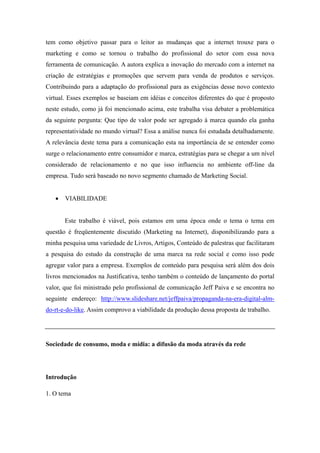 tem como objetivo passar para o leitor as mudanças que a internet trouxe para o
marketing e como se tornou o trabalho do profissional do setor com essa nova
ferramenta de comunicação. A autora explica a inovação do mercado com a internet na
criação de estratégias e promoções que servem para venda de produtos e serviços.
Contribuindo para a adaptação do profissional para as exigências desse novo contexto
virtual. Esses exemplos se baseiam em idéias e conceitos diferentes do que é proposto
neste estudo, como já foi mencionado acima, este trabalha visa debater a problemática
da seguinte pergunta: Que tipo de valor pode ser agregado à marca quando ela ganha
representatividade no mundo virtual? Essa a análise nunca foi estudada detalhadamente.
A relevância deste tema para a comunicação esta na importância de se entender como
surge o relacionamento entre consumidor e marca, estratégias para se chegar a um nível
considerado de relacionamento e no que isso influencia no ambiente off-line da
empresa. Tudo será baseado no novo segmento chamado de Marketing Social.


      VIABILIDADE


       Este trabalho é viável, pois estamos em uma época onde o tema o tema em
questão é freqüentemente discutido (Marketing na Internet), disponibilizando para a
minha pesquisa uma variedade de Livros, Artigos, Conteúdo de palestras que facilitaram
a pesquisa do estudo da construção de uma marca na rede social e como isso pode
agregar valor para a empresa. Exemplos de conteúdo para pesquisa será além dos dois
livros mencionados na Justificativa, tenho também o conteúdo de lançamento do portal
valor, que foi ministrado pelo profissional de comunicação Jeff Paiva e se encontra no
seguinte endereço: http://www.slideshare.net/jeffpaiva/propaganda-na-era-digital-alm-
do-rt-e-do-like. Assim comprovo a viabilidade da produção dessa proposta de trabalho.




Sociedade de consumo, moda e mídia: a difusão da moda através da rede




Introdução

1. O tema
 