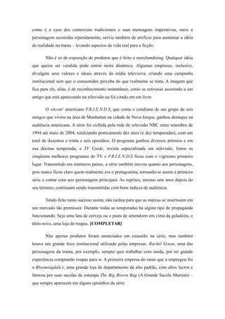 como é o caso dos comerciais tradicionais e suas mensagens imperativas, meio a
personagens assistidas repetidamente, serviu também de artifício para aumentar a idéia
de realidade na trama – levando aspectos da vida real para a ficção.

       Não é só de exposição de produtos que é feito o merchandising. Qualquer idéia
que queira ser vendida pode entrar nesta dinâmica. Algumas empresas, inclusive,
divulgam seus valores e ideais através da mídia televisiva, criando uma campanha
institucional sem que o consumidor perceba do que realmente se trata. A imagem que
fica para ele, aliás, é de reconhecimento instantâneo, como se estivesse assistindo a um
amigo que está aparecendo na televisão ou foi citado em um livro.

       O sitcom¹ americano F.R.I.E.N.D.S, que conta o cotidiano de um grupo de seis
amigos que vivem na área de Manhattan na cidade de Nova Iorque, ganhou destaque na
audiência americana. A série foi exibida pela rede de televisão NBC entre setembro de
1994 até maio de 2004, totalizando praticamente dez anos (e dez temporadas), com um
total de duzentos e trinta e seis episódios. O programa ganhou diversos prêmios e em
sua décima temporada, a TV Guide, revista especializada em televisão, listou os
cinqüenta melhores programas de TV e F.R.I.E.N.D.S ficou com o vigésimo primeiro
lugar. Transmitido em inúmeros países, a série também inovou quanto aos personagens,
pois nunca ficou claro quem realmente era o protagonista, tornando-se assim a primeira
série a contar com seis personagens principais. As reprises, mesmo sete anos depois do
seu término, continuam sendo transmitidas com bons índices de audiência.

       Tendo feito tanto sucesso assim, não tardou para que as marcas se inserissem em
um mercado tão promissor. Durante todas as temporadas há algum tipo de propaganda
funcionando. Seja uma lata de cerveja ou a pasta de amendoim em cima da geladeira, o
tênis novo, uma loja de roupas. [COMPLETAR]

       Não apenas produtos foram anunciados em exaustão na série, mas também
houve um grande foco institucional utilizado pelas empresas. Rachel Green, uma das
personagens da trama, por exemplo, sempre quis trabalhar com moda, por ter grande
experiência comprando roupas para si. A primeira empresa do ramo que a empregou foi
a Bloomingdale’s, uma grande loja de departamento de alto padrão, com altos lucros e
famosa por suas sacolas de estampa The Big Brown Bag (A Grande Sacola Marrom) –
que sempre aparecem em alguns episódios da série.
 