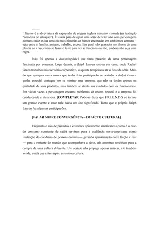 -------
¹ Sitcom é a abreviatura da expressão de origem inglesa situation comedy (na tradução
"comédia de situação”). É usada para designar uma série de televisão com personagens
comuns onde exista uma ou mais histórias de humor encenadas em ambientes comuns –
seja entre a família, amigos, trabalho, escola. Em geral são gravados em frente de uma
platéia ao vivo, como se fosse o teste para ver se funciona ou não, embora não seja uma
regra.

       Não foi apenas a Bloomingdale’s que tirou proveito de uma personagem
fascinada por compras. Logo depois, a Ralph Lauren entrou em cena, onde Rachel
Green trabalhou no escritório corporativo, da quinta temporada até o final da série. Mais
do que qualquer outra marca que tenha feito participação no seriado, a Ralph Lauren
ganha especial destaque por se mostrar uma empresa que não se detém apenas na
qualidade de seus produtos, mas também se atenta aos cuidados com os funcionários.
Por várias vezes a personagem encarou problemas de ordem pessoal e a empresa foi
condescende e atenciosa. [COMPLETAR] Pode-se dizer que F.R.I.E.N.D.S se tornou
um grande evento e estar nele havia um alto significado. Tanto que o próprio Ralph
Lauren fez algumas participações.

       [FALAR SOBRE CONVERGÊNCIA – IMPACTO CULTURAL]

       Enquanto o uso de produtos e costumes tipicamente americanos (como é o caso
do consumo constante de café) serviram para a audiência norte-americana como
ilustração do cotidiano de pessoas comuns ― gerando aproximação entre ficção e real
― para o restante do mundo que acompanhava a série, tais amostras serviriam para a
compra de uma cultura diferente. Um seriado não propaga apenas marcas, ele também
vende, ainda que entre aspas, uma nova cultura.
 
