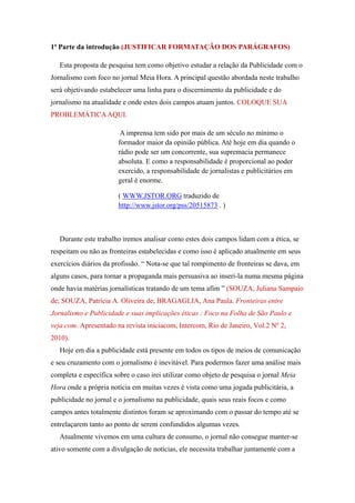 1ª Parte da introdução (JUSTIFICAR FORMATAÇÃO DOS PARÁGRAFOS)

   Esta proposta de pesquisa tem como objetivo estudar a relação da Publicidade com o
Jornalismo com foco no jornal Meia Hora. A principal questão abordada neste trabalho
será objetivando estabelecer uma linha para o discernimento da publicidade e do
jornalismo na atualidade e onde estes dois campos atuam juntos. COLOQUE SUA
PROBLEMÁTICA AQUI.

                        A imprensa tem sido por mais de um século no mínimo o
                       formador maior da opinião pública. Até hoje em dia quando o
                       rádio pode ser um concorrente, sua supremacia permanece
                       absoluta. E como a responsabilidade é proporcional ao poder
                       exercido, a responsabilidade de jornalistas e publicitários em
                       geral é enorme.

                       ( WWW.JSTOR.ORG traduzido de
                       http://www.jstor.org/pss/20515873 . )



   Durante este trabalho iremos analisar como estes dois campos lidam com a ética, se
respeitam ou não as fronteiras estabelecidas e como isso é aplicado atualmente em seus
exercícios diários da profissão. “ Nota-se que tal rompimento de fronteiras se dava, em
alguns casos, para tornar a propaganda mais persuasiva ao inseri-la numa mesma página
onde havia matérias jornalísticas tratando de um tema afim ” (SOUZA, Juliana Sampaio
de; SOUZA, Patrícia A. Oliveira de; BRAGAGLIA, Ana Paula. Fronteiras entre
Jornalismo e Publicidade e suas implicações éticas : Foco na Folha de São Paulo e
veja.com. Apresentado na revista iniciacom, Intercom, Rio de Janeiro, Vol.2 Nº 2,
2010).
   Hoje em dia a publicidade está presente em todos os tipos de meios de comunicação
e seu cruzamento com o jornalismo é inevitável. Para podermos fazer uma análise mais
completa e específica sobre o caso irei utilizar como objeto de pesquisa o jornal Meia
Hora onde a própria notícia em muitas vezes é vista como uma jogada publicitária, a
publicidade no jornal e o jornalismo na publicidade, quais seus reais focos e como
campos antes totalmente distintos foram se aproximando com o passar do tempo até se
entrelaçarem tanto ao ponto de serem confundidos algumas vezes.
   Atualmente vivemos em uma cultura de consumo, o jornal não consegue manter-se
ativo somente com a divulgação de notícias, ele necessita trabalhar juntamente com a
 