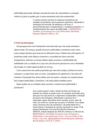 publicidade para poder abranger uma parcela maior de consumidores e conseguir
sobreviver junto ao quadro que vivemos atualmente neste pós-modernismo.
                       A cultura estética estrutura as empresas jornalísticas em
                       unidades de produção e processamento capitalista, submetidas à
                       ultralógica do mercado, da audiência e do lucro, e
                       potencializadas para a metaprodução, o metaprocessamento e a
                       metadistribuição dos signos da publicidade. ( MARSHALL,
                       Leandro. O Jornalismo na era da Publicidade. São Paulo,
                       Summus Editorial, 2003, p. 16)



2ª Parte da Introdução
   Esta pesquisa tem como fundamento uma discussão que vem sendo analisada a
algum tempo. No começo, quando nasceram, publicidade e jornalismo eram vistos
como campos distintos pois atuavam em diferentes áreas e tinham focos divergentes. O
jornalismo tendo como objetivo transmitir a veracidade dos fatos com total
transparência, informar ou mesmo debater alguns assuntos e a publicidade não
trabalhando com a verdade em si, mas sim com discursos persuasivos com a finalidade
de divulgar ou vender algum produto ou serviço.
   Com o passar dos anos pode-se perceber que estes dois campos, distintos no inicio,
começam a se aproximar cada vez mais, conseqüência do capitalismo e da cultura de
consumo. O principal foco desta análise será esse ponto, a atuação em conjunto desses
dois campos publicidade e jornalismo e até onde podem trabalhar juntos.
   Quais podem ser os resultados desse encontro e mistura entre publicidade e
jornalismo?
                       Esse cenário parece violar o direito do leitor de formar sua
                       opinião em relação ao modo como vê o produto anunciado, pois,
                       para que isso seja possível, é importante compreender a intenção
                       persuasiva da mensagem, dificultando o processo de o
                       espectador sequer desconfiar dessa inserção, já que, antes de
                       tudo, ele confia no veículo que usa para se informar. Essa dança
                       entre a fronteira ética do jornalismo e da publicidade fere o
                       direito básico à formação de opinião registrado no artigo 19 da
                       própria Declaração Universal dos Direitos Humanos.
                       (SOUZA, Juliana Sampaio de; SOUZA, Patrícia A. Oliveira de;
                       BRAGAGLIA, Ana Paula. Fronteiras entre Jornalismo e
                       Publicidade e suas implicações éticas : Foco na Folha de São
                       Paulo e veja.com. Apresentado na revista iniciacom, Intercom,
                       Rio de Janeiro, Vol.2 Nº 2, 2010 )
 