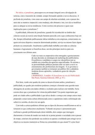 No início, o jornalismo, preocupava-se em tempo integral com a divulgação de
notícias, com o transmitir da verdade, sempre formando opinião e novos discursos. A
profissão de jornalista, vista como um campo de absoluta seriedade, com o passar dos
anos não se manteve imparcial e esta mudança, não obstante e isto, teve de se modificar
para se adequar as novas tendências. Como ocorreu este processo e quais suas
implicações para o jornalismo ?
  A publicidade, diferente do jornalismo, quando foi reconhecido no âmbito das
ciências sociais já exercia uma função bastante parecida com a que conhecemos hoje em
dia. Sempre difundindo publicamente idéias trabalhava com empresas, comerciantes ou
quem estivesse disposto a anunciar determinado produto, serviço ou mesmo fazer algum
protesto ou comunicado. Atualmente a publicidade trabalha com todas as ciências
humanas e logicamente se beneficia disso, um dos principais motivos para seu
crescimento nos últimos anos.
                       Cada vez mais os empresários têm entregado o gerenciamento
                       de suas decisões as estratégias de marketing dos publicitários.
                       Os políticos e candidatos a cargos na vida política tem se
                       rendido aos conselhos da agencias especializadas. Os artistas e
                       as personalidades públicas passam cada vez mais a ouvir os
                       ensinamentos dos profissionais da imagem. E os governos e
                       governantes também se tornaram um público fiel a sabedoria
                       moderna desses apóstolos, verdadeiros guias da vida pós-
                       moderna.
                       ( MARSHALL, Leandro. O Jornalismo na era da Publicidade.
                       São Paulo, Summus Editorial, 2003, p. 93 )

   Pois bem, vendo este quadro de como se desenvolveram ambos, jornalismo e
publicidade, no quadro pós-moderno podemos começar a formular uma questão mais
abrangente de acordo com dados obtidos e avaliados para realizar este trabalho. Seria
correto dizer que o jornalismo foi vítima da publicidade? Um ponto importante que
pode ser citado sobre a publicidade é que talvez desde o começo este campo estava mais
preparado a atuar numa cultura diferenciada como o capitalismo onde a informação não
sobrevive sozinha, ela deve ter um apelo.
   Com toda a certeza podemos afirmar que os tipos de discursos modificaram-se até se
tornarem os que conhecemos atualmente. Voltando um pouco o pensamento para
reafirmar a grande problematização deste trabalho, dois campos que interagem
diariamente e tiveram de mudar seu modo de se portar perante a sociedade com o passar
do tempo, estariam eles perdendo sua essência ou apenas a moldando para atingir novos
objetivos ou mesmo manterem-se firmes na comunidade em que atuam? E como fazer
 