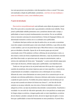 isso sem que percam seus princípios e não desrespeitem a ética e a moral ? Em suma
será analisada a relação de publicidade e jornalismo, com foco em suas mudanças e
como um influencia o outro, como trabalham juntos.


3ª parte da introdução


   Para resolver esta problematização será utilizado como objeto de pesquisa o jornal
Meia Hora pois nele se encontra tudo o que pretende-se abordar neste trabalho. Neste
jornal a publicidade trabalha juntamente com o jornalismo durante todo o tempo, a
publicidade se insere no jornal simultaneamente com notícias. Por ser um tablóide
torna-se marcante a presença de sensacionalismos e formas de linguagem lúdicas, em
determinado momentos a notícia em si se confunde com a publicidade.
   O ambiente ideal para realizar este tipo de analise deve ser um onde se encontram
esses dois campos coexistindo quase como uma relação simbiótica, o que afeta um afeta
o outro também, e por ser um jornal desse tipo o Meia Hora torna-se o mais adequado
para ser abordado e discutido. Apesar de ser do mesmo grupo que um jornal
conceituado como O Dia podemos verificar a diferença de um jornal para o outro, os
dois tratam a notícia de forma completamente diferentes, o tipo de jornalismo exercido
pelo Meia Hora tende a se aproximar mais do campo do entretenimento, onde as
notícias são exploradas de forma mais ’’despojadas’’ e assim sendo abrindo espaço para
outros tipos de discursos, abrindo espaço para a publicidade e seus hiperdiscursos.
   Tendo em visto que trata-se de um jornal nada mais óbvio que deve seguir pelo
caminho do jornalismo, dos jornais impressos para ser mais específico, e como tal seu
comportamento de seriedade e compromisso com a informação em sua essência,
diferente de como vemos diariamente em outros jornais ele se caracteriza por ser um
recheado com informes publicitários e discursos informais onde muitas vezes parece ser
a opinião de quem escreveu. No âmbito dos jornais impressos este de destaca por ser
um que mais acumula um número de leitores nas classes C-, este fato não devido
somente ao seu preço reduzido, mas sim como a forma de trabalhar a notícia, de
adequá-la ao leitor, seu tipo de jornalismo descontraído e sensacionalista. Atualmente a
sociedade vive um estilo de vida muito apressado, não se tem paciência ou tempo para
ler longos artigos ou notícias, a imagem ganha cada vez mais importância, as notícias
devem chamar e prender a atenção do leitor, devem ter algum tipo de apelo e é nessa
hora que a publicidade se insere tão bruscamente no meio jornalístico. O jornal Meia
 